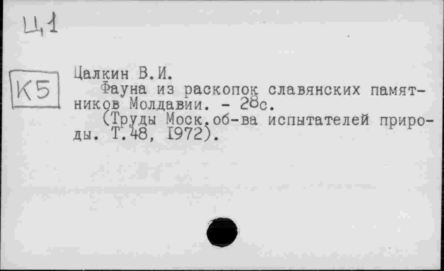 ﻿lU
ÎK5
Цалкин В.И.
Фауна из раскопок славянских памятников Молдавии. - 20с.
(Труды Моск.об-ва испытателей природы. Т.48, 1972).